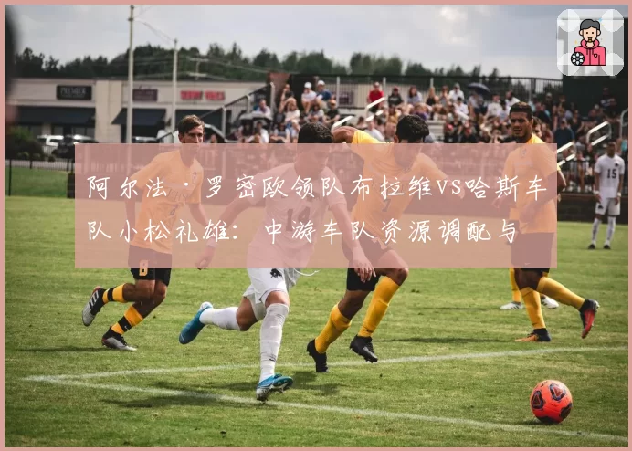 阿尔法·罗密欧领队布拉维vs哈斯车队小松礼雄:中游车队资源调配与赛季目标设定差异