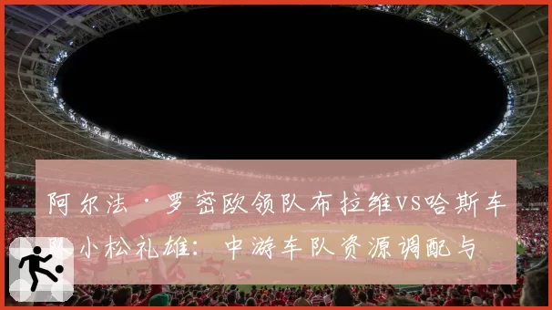 阿尔法·罗密欧领队布拉维vs哈斯车队小松礼雄:中游车队资源调配与赛季目标设定差异