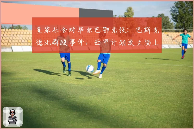 皇家社会对毕尔巴鄂竞技：巴斯克德比群殴事件，西甲计划设立场上冷静时间
