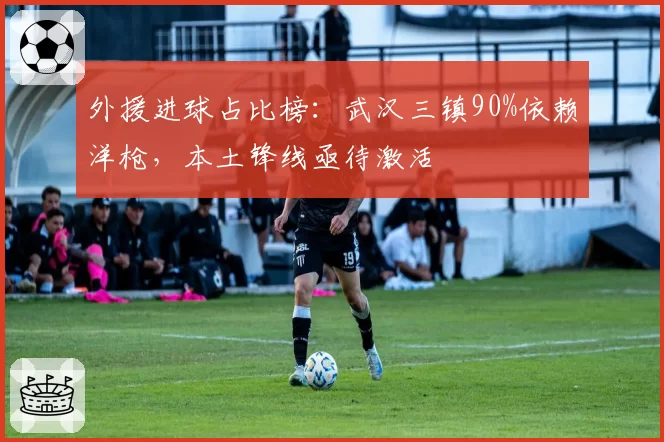 外援进球占比榜：武汉三镇90%依赖洋枪，本土锋线亟待激活