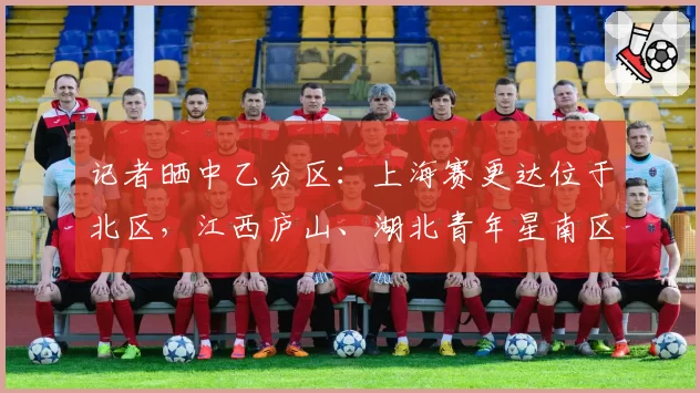 记者晒中乙分区:上海赛更达位于北区,江西庐山、湖北青年星南区