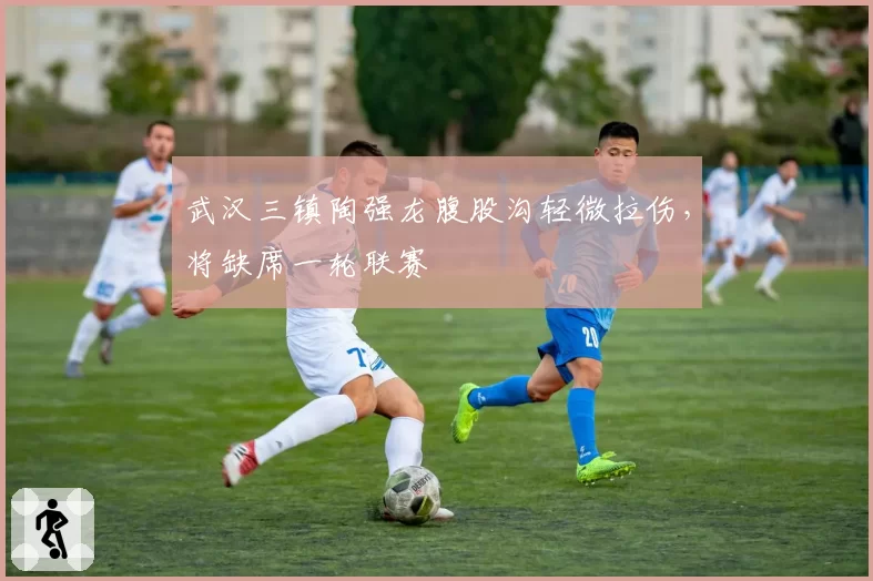 武汉三镇陶强龙腹股沟轻微拉伤,将缺席一轮联赛