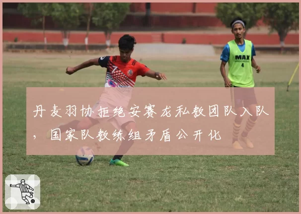 丹麦羽协拒绝安赛龙私教团队入队,国家队教练组矛盾公开化