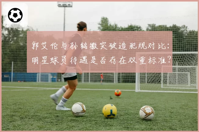 郭艾伦与孙铭徽突破造犯规对比:明星球员待遇是否存在双重标准?