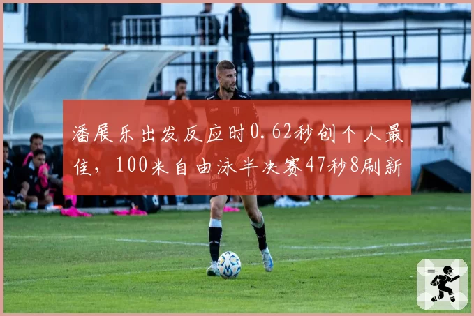 潘展乐出发反应时0.62秒创个人最佳，100米自由泳半决赛47秒8刷新纪录