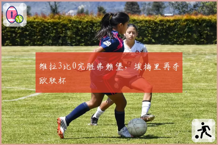 维拉3比0完胜弗赖堡，埃梅里再夺欧联杯