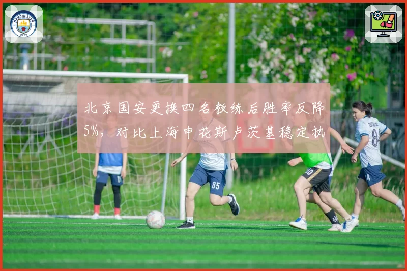 北京国安更换四名教练后胜率反降5%，对比上海申花斯卢茨基稳定执教胜率升至65%，管理层换帅频率与球队稳定性关联分析
