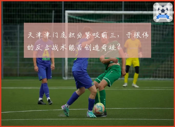 天津津门虎积分紧咬前三，于根伟的反击战术能否创造奇迹？