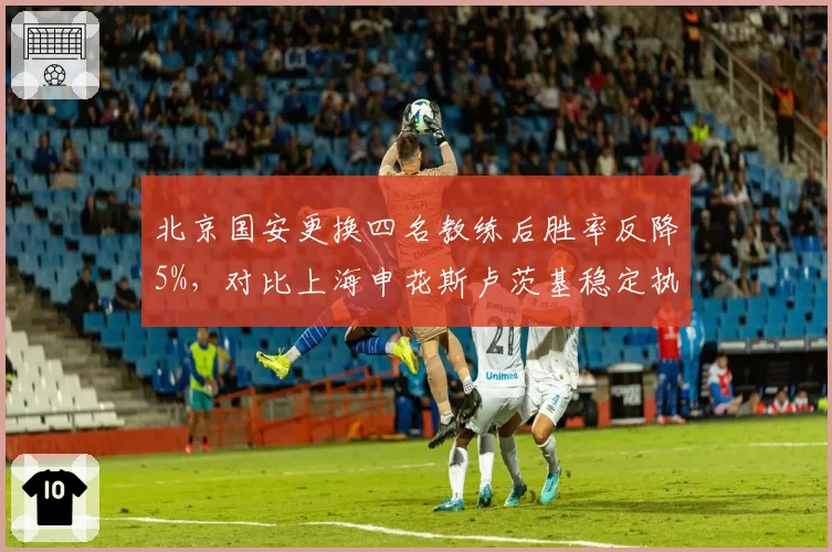 北京国安更换四名教练后胜率反降5%，对比上海申花斯卢茨基稳定执教胜率升至65%，管理层换帅频率与球队稳定性关联分析