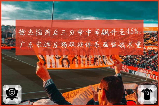 徐杰挡拆后三分命中率飙升至45%,广东宏远后场双核体系面临战术重组?