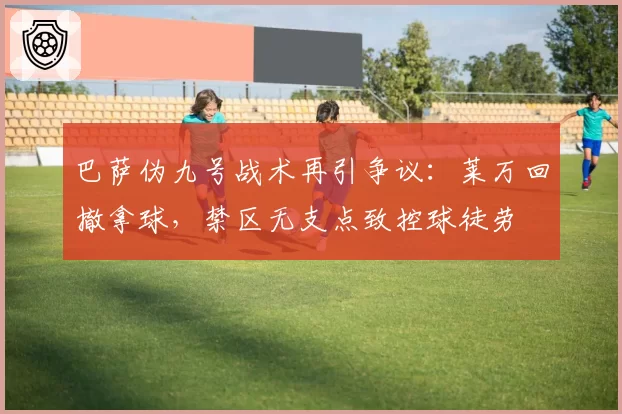 巴萨伪九号战术再引争议：莱万回撤拿球，禁区无支点致控球徒劳