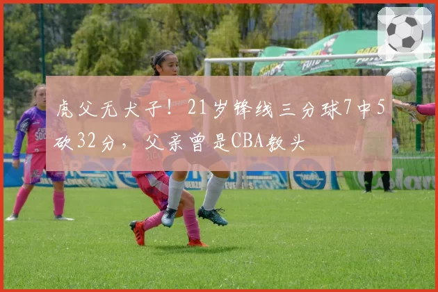 虎父无犬子!21岁锋线三分球7中5砍32分,父亲曾是CBA教头