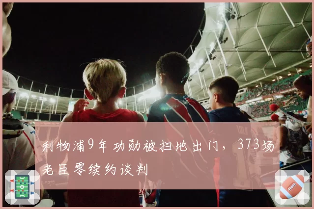 利物浦9年功勋被扫地出门，373场老臣零续约谈判