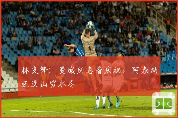 林良锋：曼城别急着庆祝，阿森纳还没山穷水尽