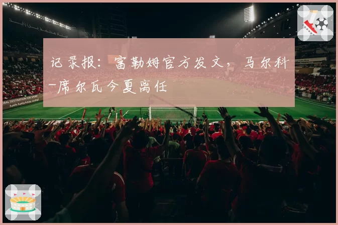记录报：富勒姆官方发文，马尔科-席尔瓦今夏离任