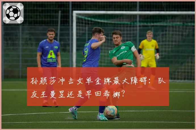 孙颖莎冲击女单金牌最大障碍:队友王曼昱还是早田希娜?