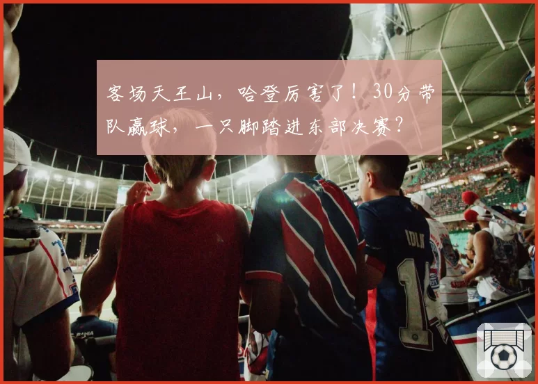 客场天王山，哈登厉害了！30分带队赢球，一只脚踏进东部决赛？