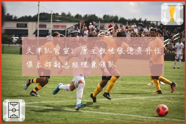 天津队官宣：原主教练张德贵升任俱乐部副总经理兼领队