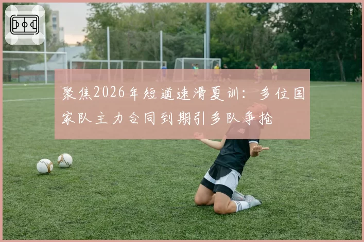 聚焦2026年短道速滑夏训：多位国家队主力合同到期引多队争抢