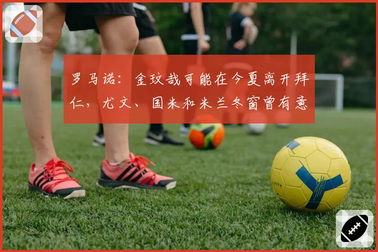 罗马诺:金玟哉可能在今夏离开拜仁,尤文、国米和米兰冬窗曾有意