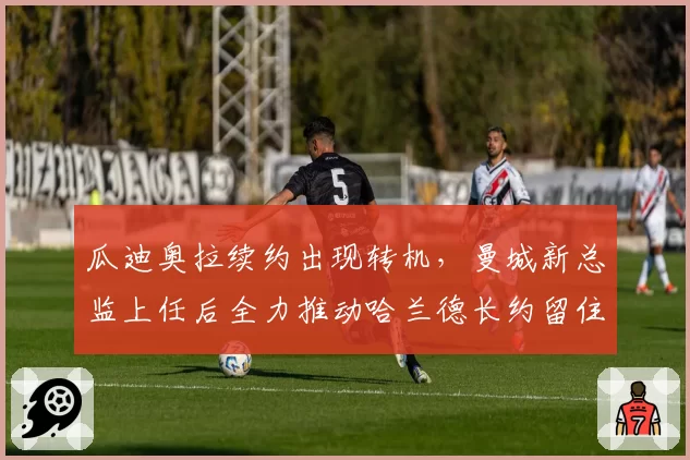 瓜迪奥拉续约出现转机,曼城新总监上任后全力推动哈兰德长约留住主帅