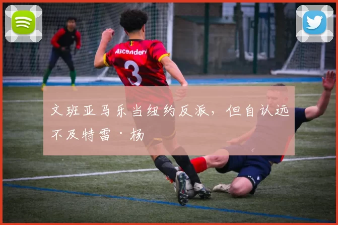 文班亚马乐当纽约反派，但自认远不及特雷·杨