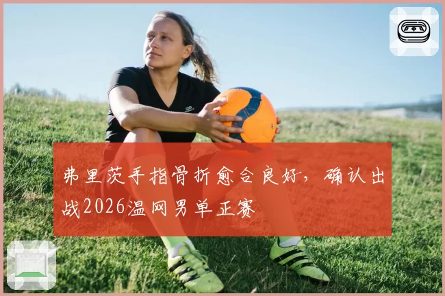 弗里茨手指骨折愈合良好，确认出战2026温网男单正赛