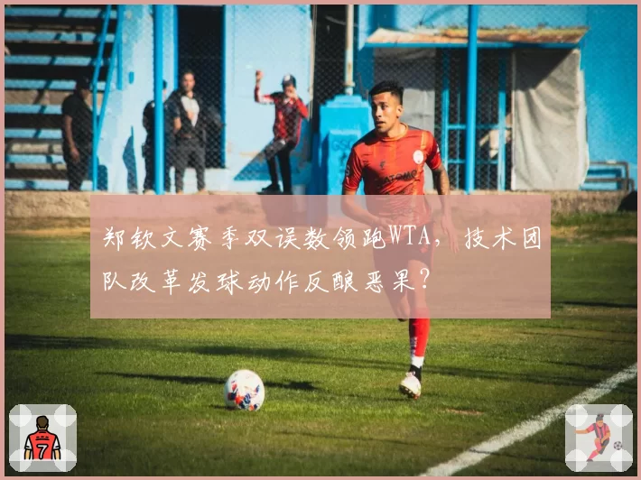 郑钦文赛季双误数领跑WTA，技术团队改革发球动作反酿恶果？
