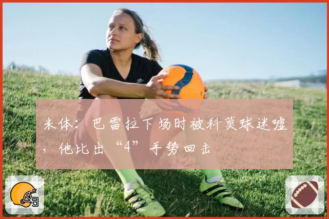 米体:巴雷拉下场时被科莫球迷嘘,他比出“4”手势回击