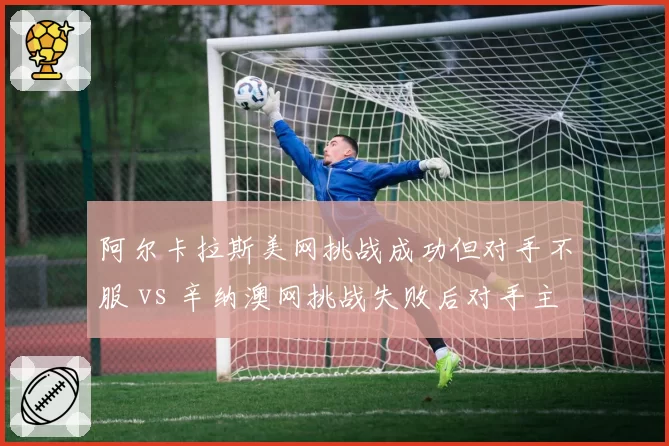 阿尔卡拉斯美网挑战成功但对手不服 vs 辛纳澳网挑战失败后对手主动安抚，年轻对手风度差异