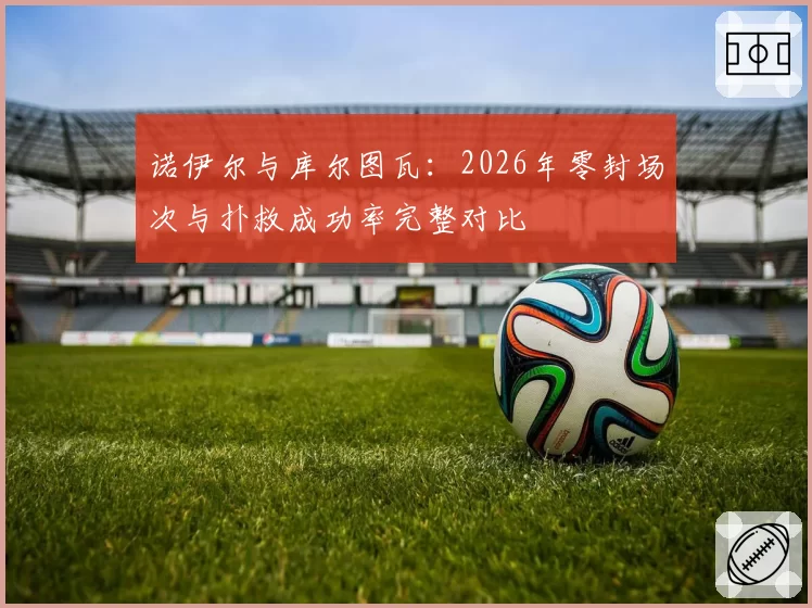 诺伊尔与库尔图瓦:2026年零封场次与扑救成功率完整对比