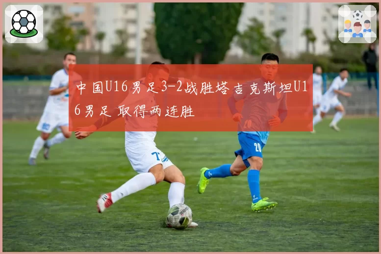 中国U16男足3-2战胜塔吉克斯坦U16男足 取得两连胜