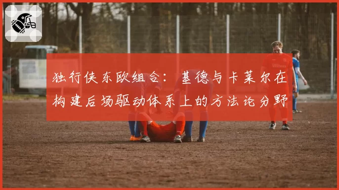 独行侠东欧组合：基德与卡莱尔在构建后场驱动体系上的方法论分野