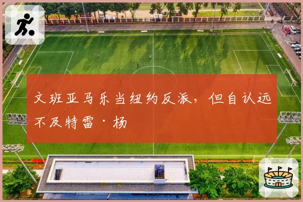 文班亚马乐当纽约反派，但自认远不及特雷·杨