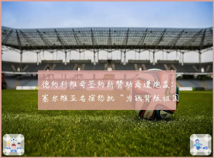 德约科维奇签约新赞助商遭炮轰：塞尔维亚名宿怒批“为钱背叛祖国”