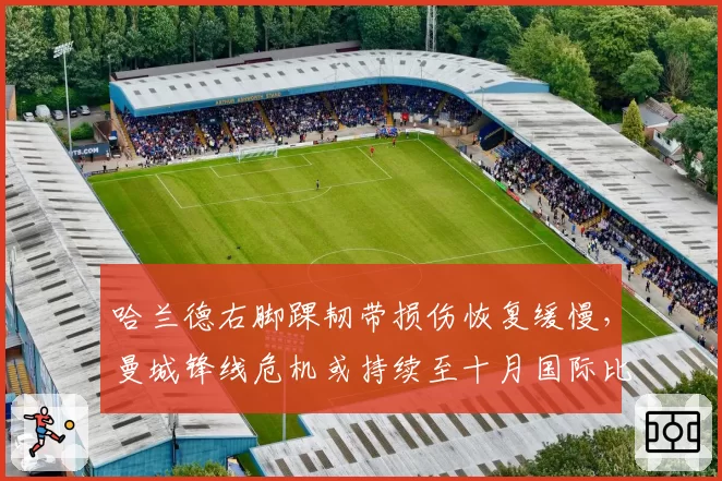 哈兰德右脚踝韧带损伤恢复缓慢，曼城锋线危机或持续至十月国际比赛日