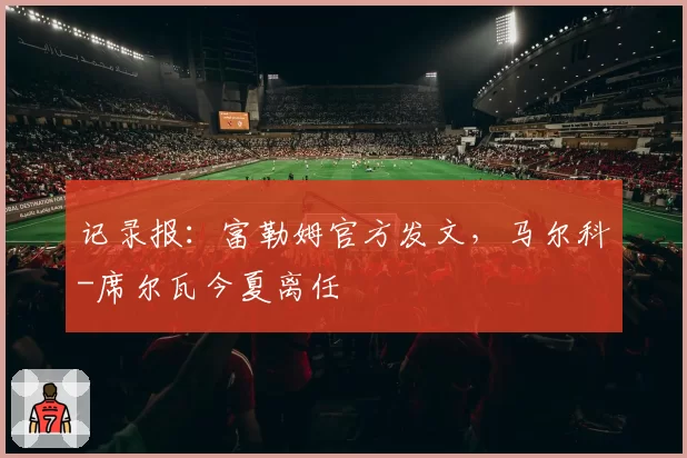 记录报：富勒姆官方发文，马尔科-席尔瓦今夏离任