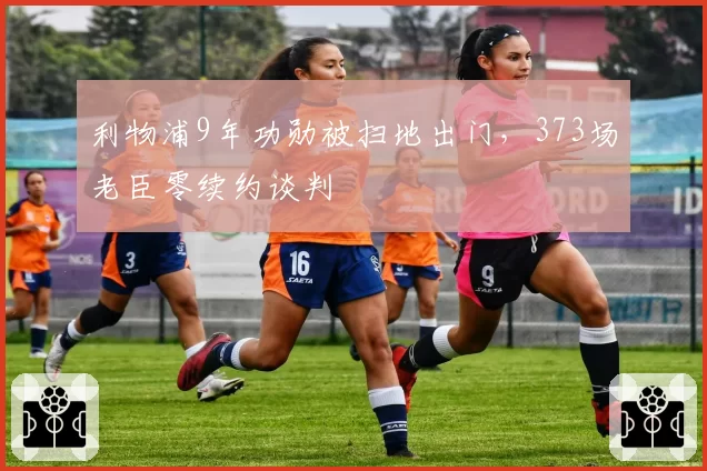 利物浦9年功勋被扫地出门，373场老臣零续约谈判