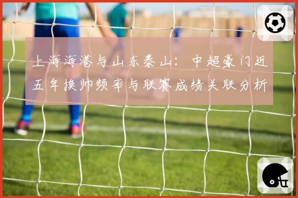 上海海港与山东泰山：中超豪门近五年换帅频率与联赛成绩关联分析