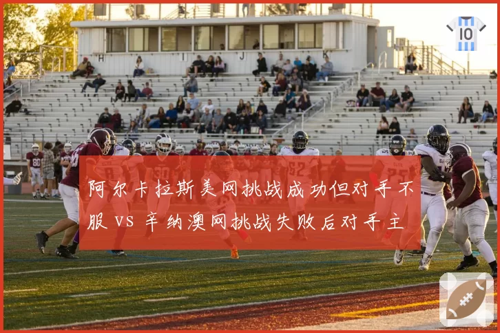 阿尔卡拉斯美网挑战成功但对手不服 vs 辛纳澳网挑战失败后对手主动安抚，年轻对手风度差异