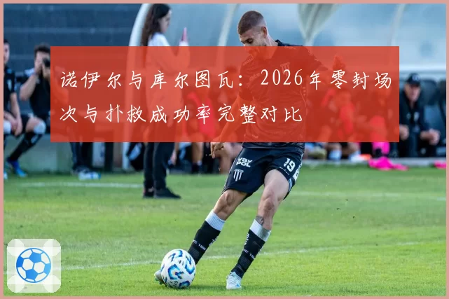 诺伊尔与库尔图瓦:2026年零封场次与扑救成功率完整对比