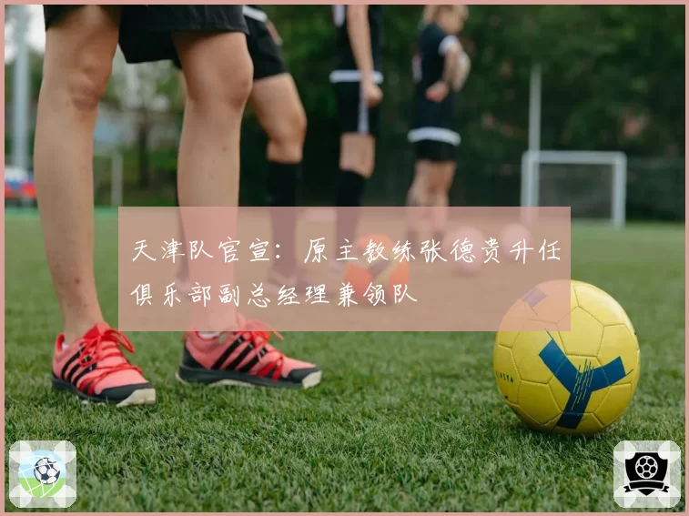 天津队官宣:原主教练张德贵升任俱乐部副总经理兼领队