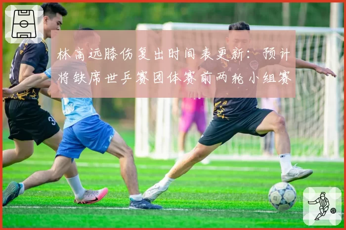 林高远膝伤复出时间表更新：预计将缺席世乒赛团体赛前两轮小组赛