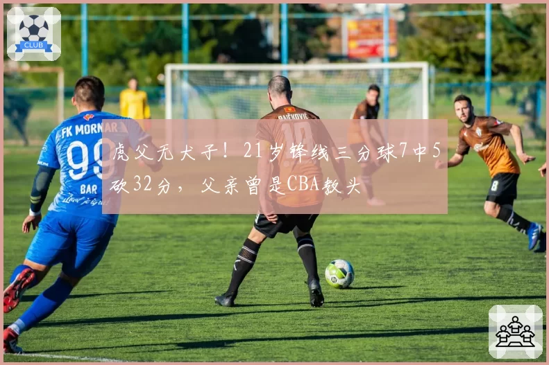 虎父无犬子!21岁锋线三分球7中5砍32分,父亲曾是CBA教头