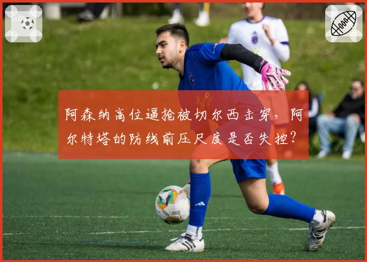 阿森纳高位逼抢被切尔西击穿,阿尔特塔的防线前压尺度是否失控?