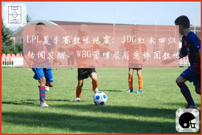 LPL夏季赛教练地震：JDG红米回归传闻发酵，WBG管理层有意韩国教练