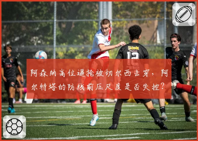 阿森纳高位逼抢被切尔西击穿，阿尔特塔的防线前压尺度是否失控？