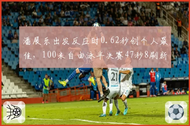 潘展乐出发反应时0.62秒创个人最佳，100米自由泳半决赛47秒8刷新纪录