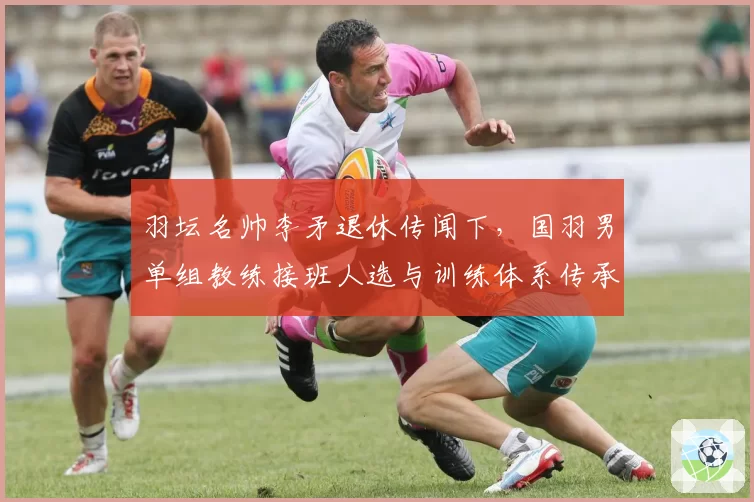 羽坛名帅李矛退休传闻下,国羽男单组教练接班人选与训练体系传承展望