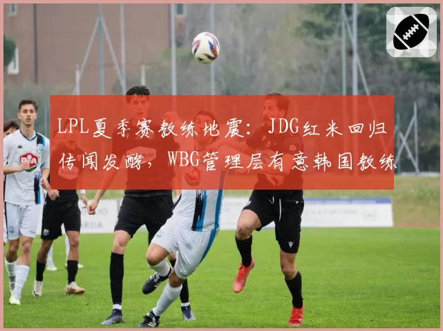 LPL夏季赛教练地震：JDG红米回归传闻发酵，WBG管理层有意韩国教练